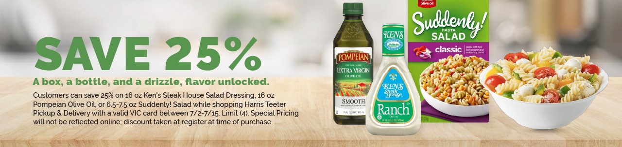 Customers can save 25% on 16 oz Ken's Steak House Salad Dressing , 16 oz Pompeian Olive Oil, or 6.5-7.5 oz Suddenly! Salad while shopping Harris Teeter Pickup & Delivery with a valid VIC card between 7/2-7/15. Limit (4). Special Pricing will not be reflected online; discount taken at register at time of purchase.